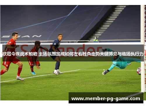 欧冠今夜战术前瞻 主场氛围加成如何左右胜负走势关键博弈与临场执行力 欧冠今夜战术前瞻 主场氛围加成如何左右胜负走势关键博弈与临场执行力